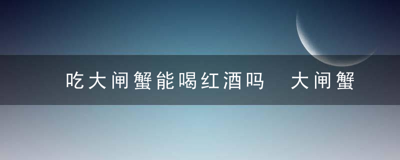 吃大闸蟹能喝红酒吗 大闸蟹能和红酒一起食用吗